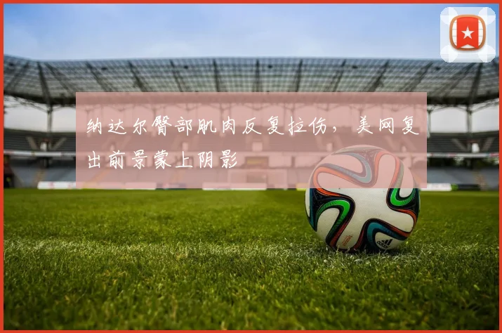 纳达尔臀部肌肉反复拉伤,美网复出前景蒙上阴影