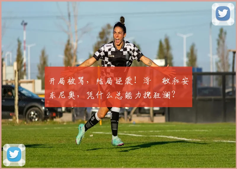 开局被骂，结局逆袭！浮嶋敏和安东尼奥，凭什么总能力挽狂澜？