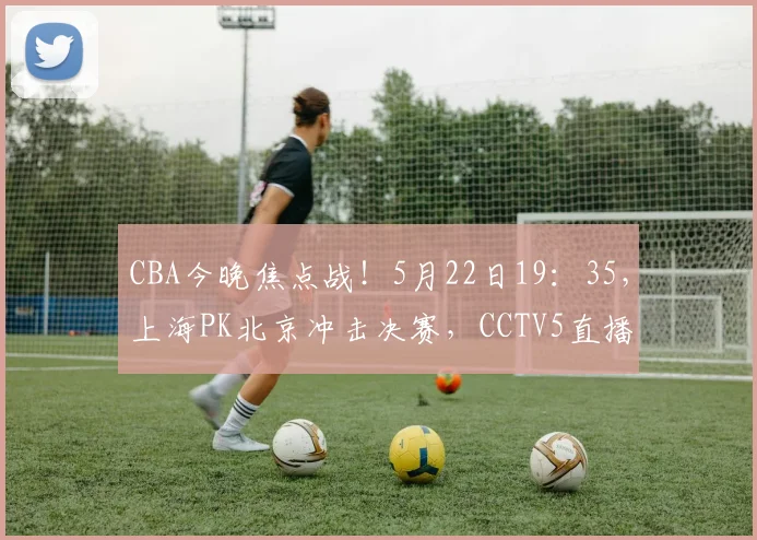 CBA今晚焦点战!5月22日19:35,上海PK北京冲击决赛,CCTV5直播