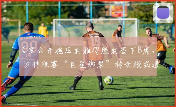 C罗公开施压利雅得胜利签下B席，沙特联赛“巨星绑架”转会模式遭炮轰
