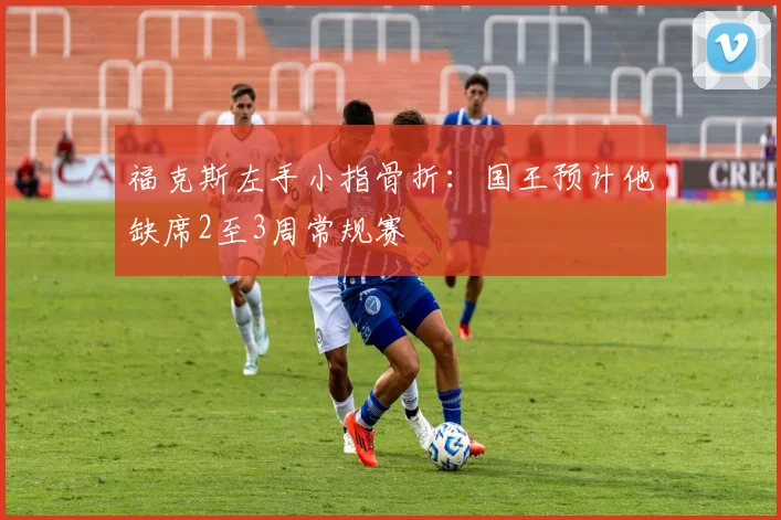 福克斯左手小指骨折：国王预计他缺席2至3周常规赛