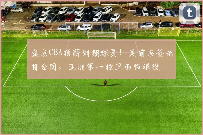 盘点CBA顶薪到期球员！吴前或签老将合同，亚洲第一控卫面临退役