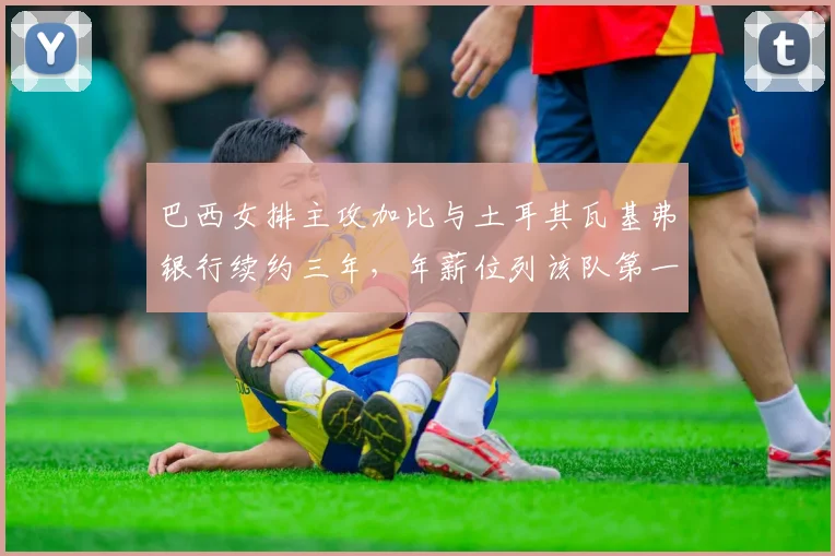 巴西女排主攻加比与土耳其瓦基弗银行续约三年，年薪位列该队第一