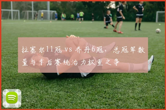 拉塞尔11冠 vs 乔丹6冠，总冠军数量与季后赛统治力权重之争