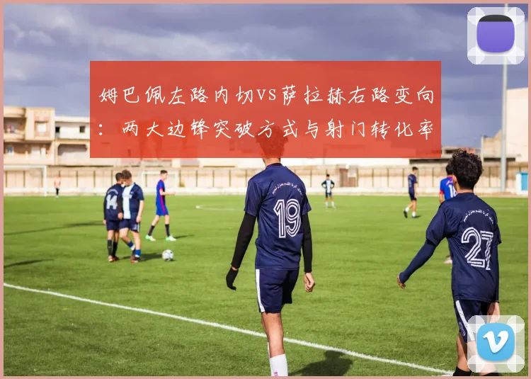 姆巴佩左路内切vs萨拉赫右路变向：两大边锋突破方式与射门转化率分析
