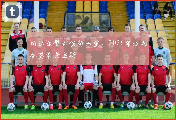 纳达尔臀部伤势加重，2026年法网参赛前景成疑