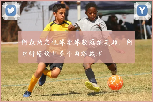 阿森纳定位球进球数冠绝英超，阿尔特塔设计多个角球战术