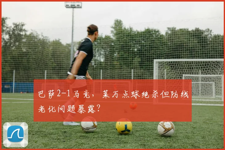 巴萨2-1马竞,莱万点球绝杀但防线老化问题暴露?